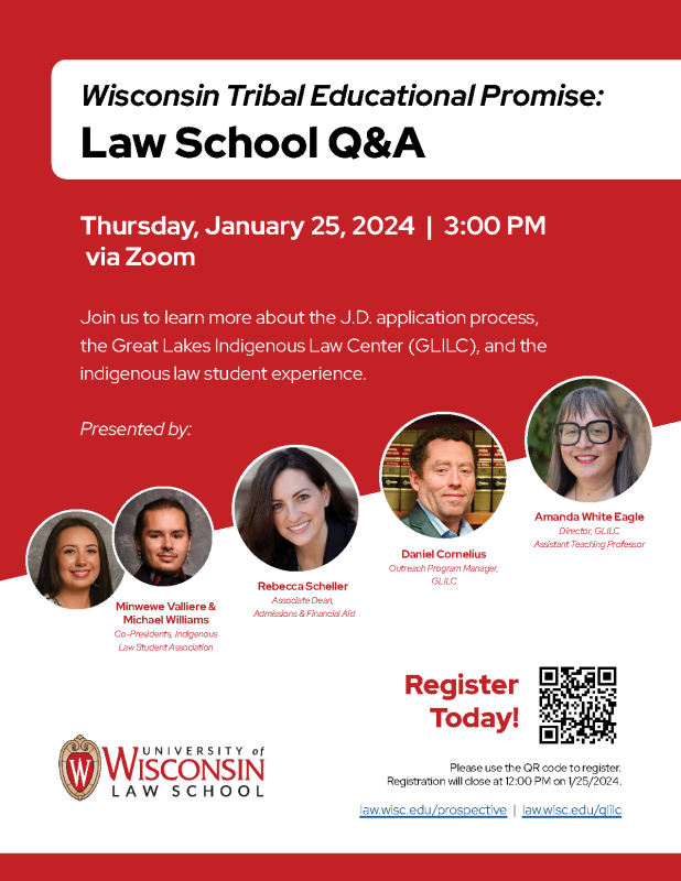 Wisconsin Tribal Educational Promise: Law School Q&A; Thursday, January 25, 2024 - 3:00 PM via Zoom; Join us to learn more about the J.D. application process, the Great Lakes Indigenous Law Center (GLILC), and the indigenous law student experience. Presented by: Amanda White Eagle Director, GLILC Assistant Teaching Professor; Daniel Cornelius Outreach Program Manager, GLILC; Rebecca Scheller Associate Dean, Admissions & Financial Aid; Minwewe Valliere & Michael Williams Co-Presidents, Indigenous Law Student Association. Register Today! Please use the QR code to register. Registration will close at 12:00 PM on 1/25/2024. law.wisc.edu/prospective -- law.wisc.edu/glilc 